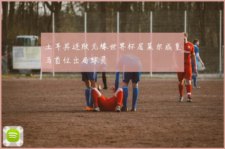 土耳其连败无缘世界杯居莱尔成皇马首位出局球员