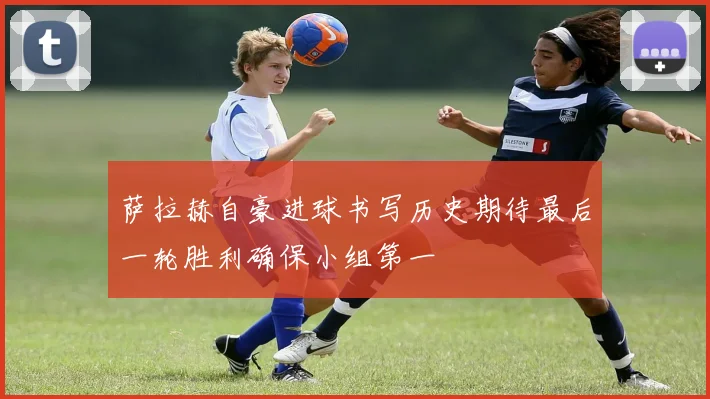 萨拉赫自豪进球书写历史期待最后一轮胜利确保小组第一