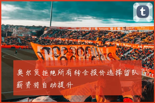 奥尔莫拒绝所有转会报价选择留队薪资将自动提升