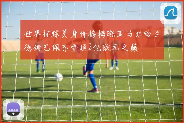 世界杯球员身价榜揭晓亚马尔哈兰德姆巴佩齐登顶2亿欧元之巅