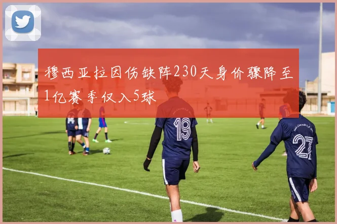 穆西亚拉因伤缺阵230天身价骤降至1亿赛季仅入5球