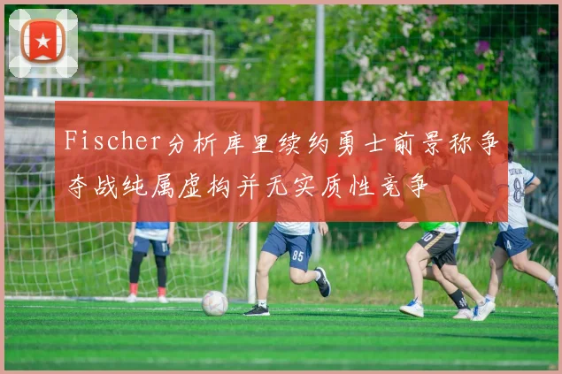 Fischer分析库里续约勇士前景称争夺战纯属虚构并无实质性竞争