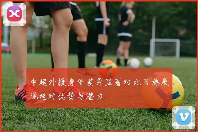 中超外援身价差异显著对比日韩展现绝对优势与潜力