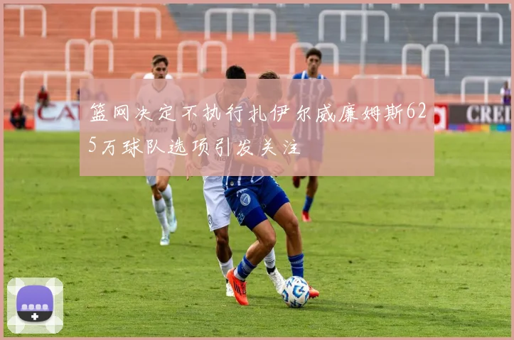 篮网决定不执行扎伊尔威廉姆斯625万球队选项引发关注