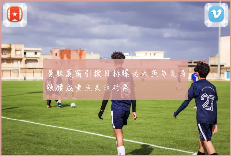曼联夏窗引援目标曝光大鱼与皇马铁腰成重点关注对象