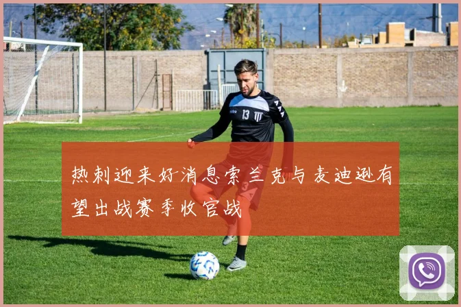 热刺迎来好消息索兰克与麦迪逊有望出战赛季收官战