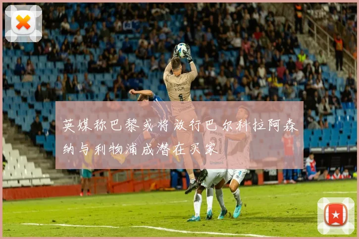 英媒称巴黎或将放行巴尔科拉阿森纳与利物浦成潜在买家
