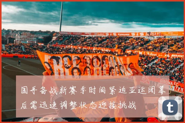 国手备战新赛季时间紧迫亚运闭幕后需迅速调整状态迎接挑战