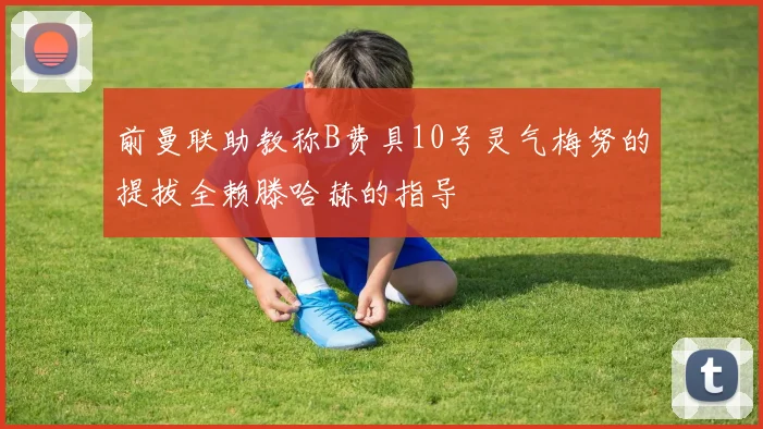 前曼联助教称B费具10号灵气梅努的提拔全赖滕哈赫的指导