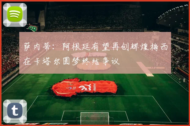 萨内蒂：阿根廷有望再创辉煌梅西在卡塔尔圆梦终结争议