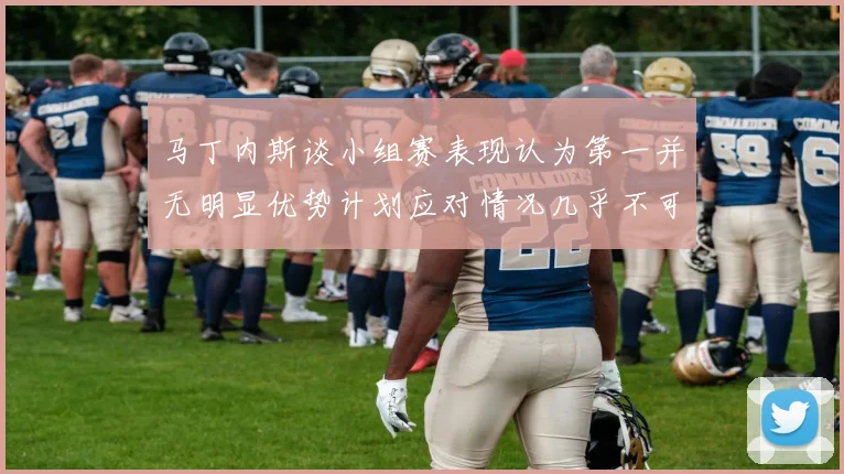 马丁内斯谈小组赛表现认为第一并无明显优势计划应对情况几乎不可能