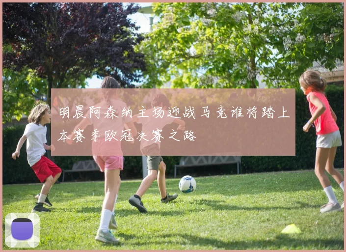 明晨阿森纳主场迎战马竞谁将踏上本赛季欧冠决赛之路