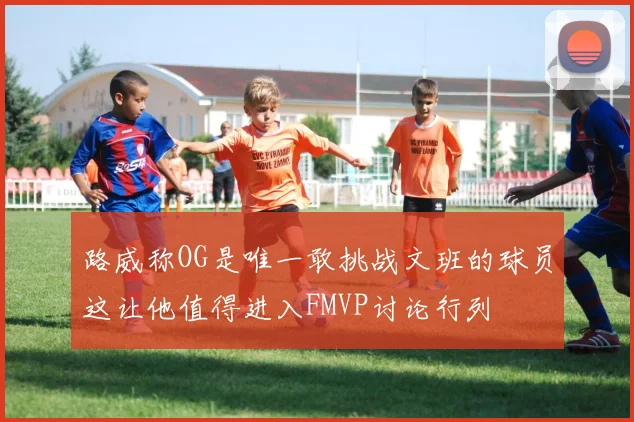 路威称OG是唯一敢挑战文班的球员这让他值得进入FMVP讨论行列