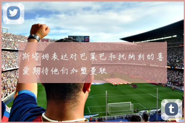 斯塔姆表达对巴莱巴和托纳利的喜爱期待他们加盟曼联