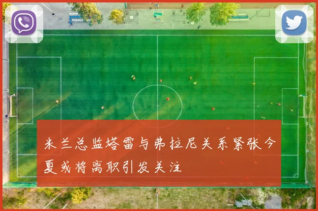 米兰总监塔雷与弗拉尼关系紧张今夏或将离职引发关注