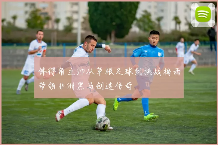 佛得角主帅从草根足球到挑战梅西带领非洲黑马创造传奇