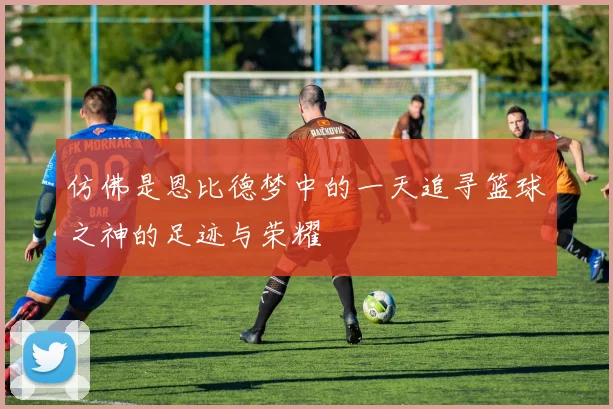 仿佛是恩比德梦中的一天追寻篮球之神的足迹与荣耀